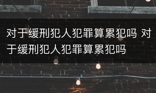 对于缓刑犯人犯罪算累犯吗 对于缓刑犯人犯罪算累犯吗