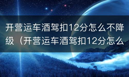 开营运车酒驾扣12分怎么不降级（开营运车酒驾扣12分怎么不降级呢）