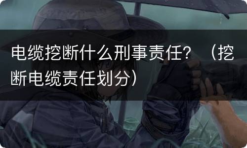 电缆挖断什么刑事责任？（挖断电缆责任划分）