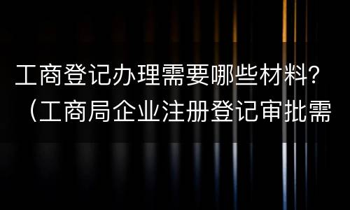 工商登记办理需要哪些材料？（工商局企业注册登记审批需要提交哪些材料）