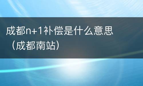 成都n+1补偿是什么意思（成都南站）
