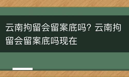 云南拘留会留案底吗? 云南拘留会留案底吗现在