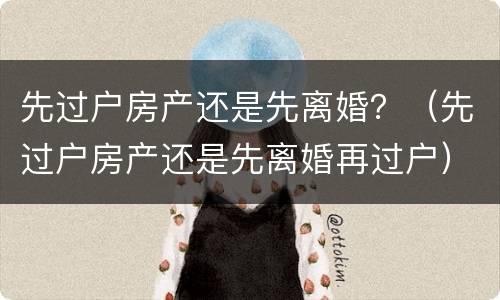 先过户房产还是先离婚？（先过户房产还是先离婚再过户）