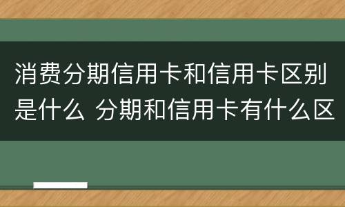 消费分期信用卡和信用卡区别是什么 分期和信用卡有什么区别