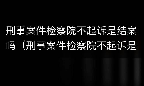 刑事案件检察院不起诉是结案吗（刑事案件检察院不起诉是结案吗）