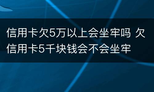 信用卡欠5万以上会坐牢吗 欠信用卡5千块钱会不会坐牢