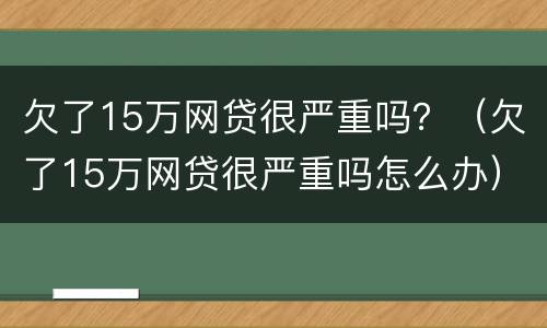 欠了15万网贷很严重吗？（欠了15万网贷很严重吗怎么办）