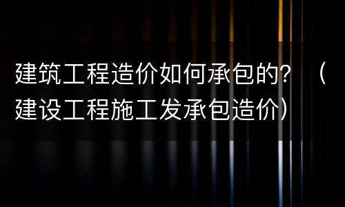 建筑工程造价如何承包的？（建设工程施工发承包造价）