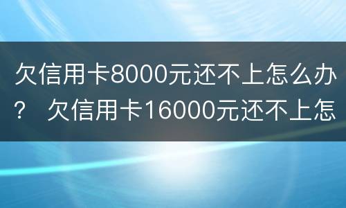 欠信用卡8000元还不上怎么办？ 欠信用卡16000元还不上怎么办