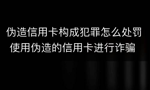 伪造信用卡构成犯罪怎么处罚 使用伪造的信用卡进行诈骗