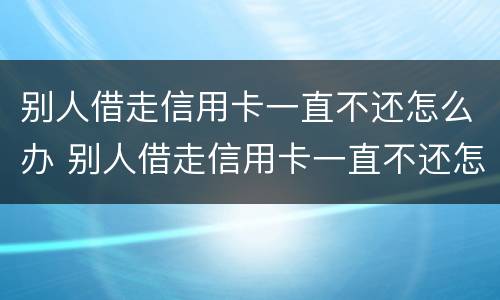 别人借走信用卡一直不还怎么办 别人借走信用卡一直不还怎么办呢
