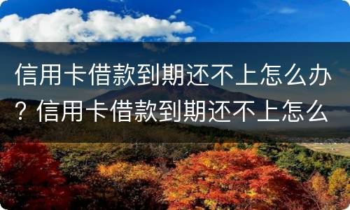 信用卡借款到期还不上怎么办? 信用卡借款到期还不上怎么办呢
