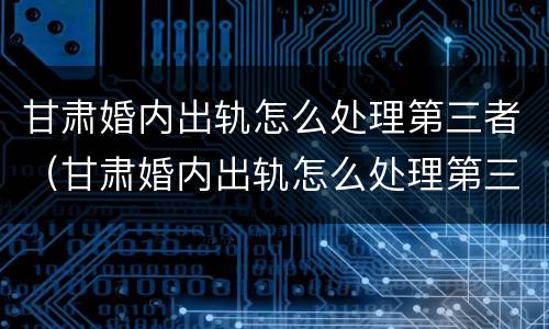 甘肃婚内出轨怎么处理第三者（甘肃婚内出轨怎么处理第三者赔偿）