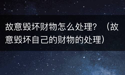 故意毁坏财物怎么处理？（故意毁坏自己的财物的处理）