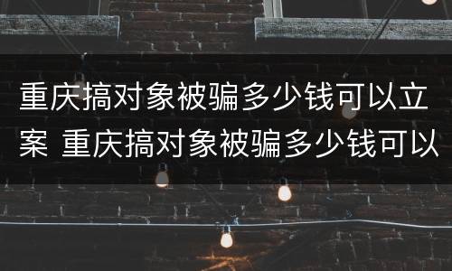 重庆搞对象被骗多少钱可以立案 重庆搞对象被骗多少钱可以立案起诉