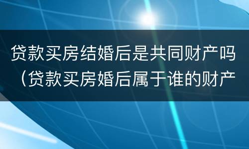 贷款买房结婚后是共同财产吗（贷款买房婚后属于谁的财产）