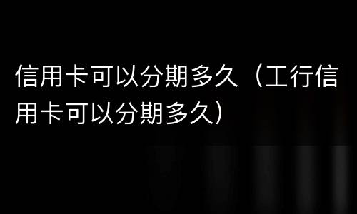 信用卡可以分期多久（工行信用卡可以分期多久）