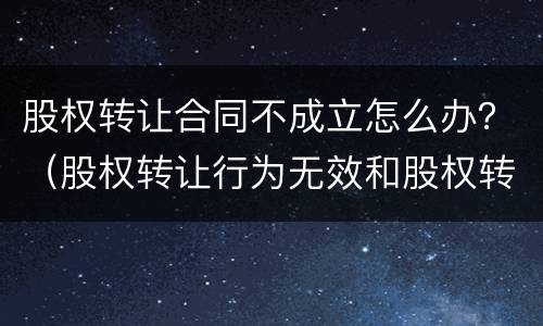 股权转让合同不成立怎么办？（股权转让行为无效和股权转让合同无效）