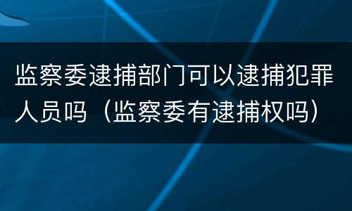 监察委逮捕部门可以逮捕犯罪人员吗（监察委有逮捕权吗）
