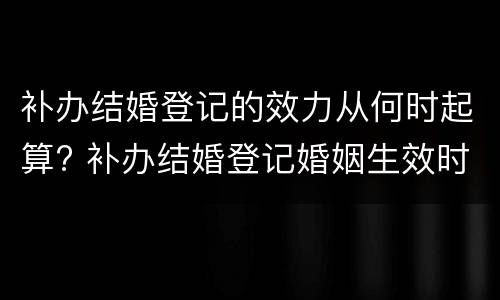 补办结婚登记的效力从何时起算? 补办结婚登记婚姻生效时间