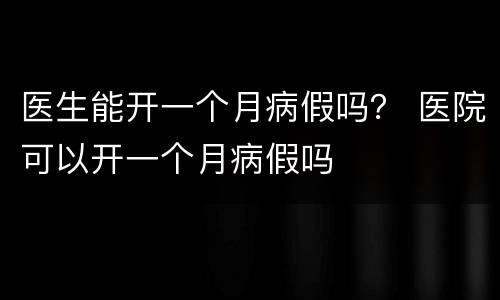 医生能开一个月病假吗？ 医院可以开一个月病假吗