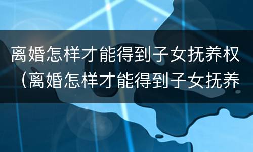 离婚怎样才能得到子女抚养权（离婚怎样才能得到子女抚养权工资没对方高）
