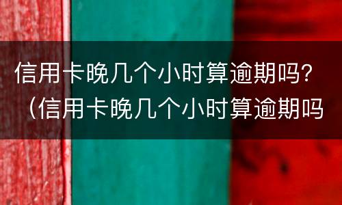 信用卡晚几个小时算逾期吗？（信用卡晚几个小时算逾期吗怎么办）