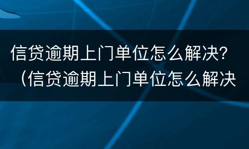 信贷逾期上门单位怎么解决？（信贷逾期上门单位怎么解决的）