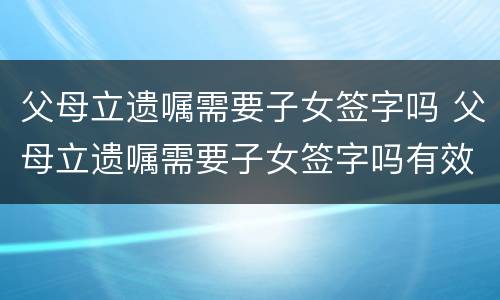 父母立遗嘱需要子女签字吗 父母立遗嘱需要子女签字吗有效吗