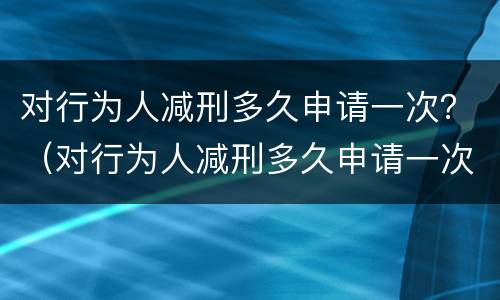 对行为人减刑多久申请一次？（对行为人减刑多久申请一次执行）