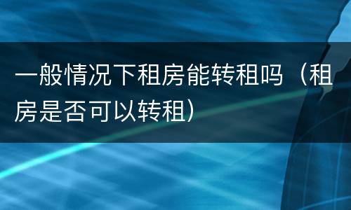 一般情况下租房能转租吗（租房是否可以转租）