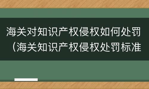 海关对知识产权侵权如何处罚（海关知识产权侵权处罚标准）