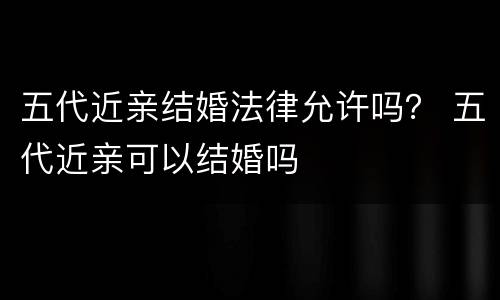 五代近亲结婚法律允许吗？ 五代近亲可以结婚吗