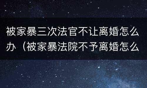 被家暴三次法官不让离婚怎么办（被家暴法院不予离婚怎么办）