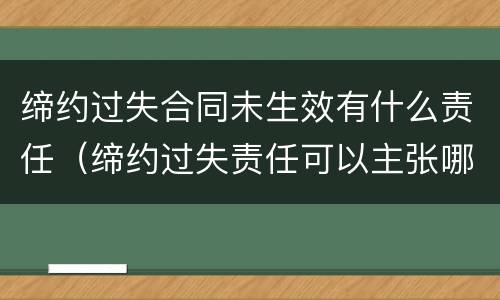 缔约过失合同未生效有什么责任（缔约过失责任可以主张哪些赔偿）