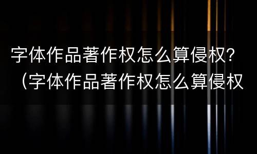 字体作品著作权怎么算侵权？（字体作品著作权怎么算侵权呢）