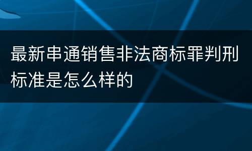最新串通销售非法商标罪判刑标准是怎么样的
