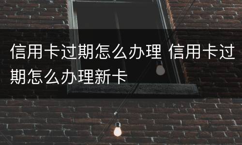 信用卡过期怎么办理 信用卡过期怎么办理新卡