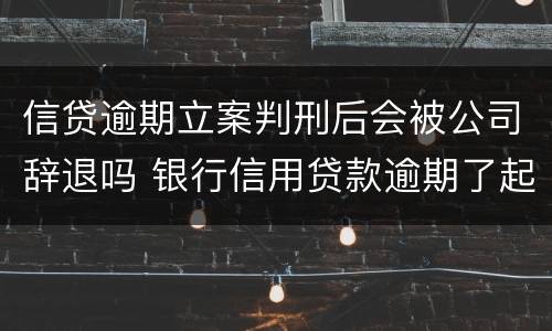 信贷逾期立案判刑后会被公司辞退吗 银行信用贷款逾期了起诉会判刑吗