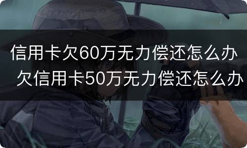 信用卡欠60万无力偿还怎么办 欠信用卡50万无力偿还怎么办
