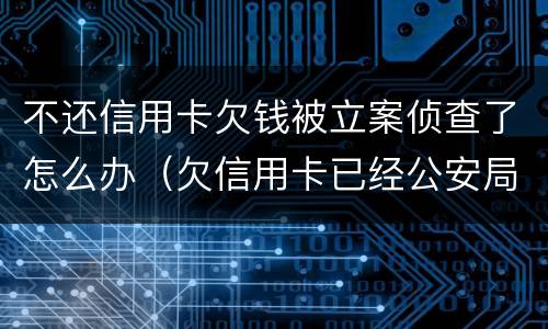 不还信用卡欠钱被立案侦查了怎么办（欠信用卡已经公安局立案了）