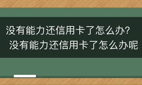 没有能力还信用卡了怎么办？ 没有能力还信用卡了怎么办呢