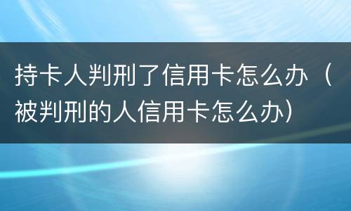 持卡人判刑了信用卡怎么办（被判刑的人信用卡怎么办）