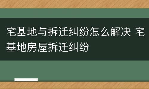 宅基地与拆迁纠纷怎么解决 宅基地房屋拆迁纠纷