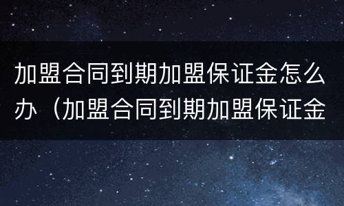 加盟合同到期加盟保证金怎么办（加盟合同到期加盟保证金怎么办理退回）