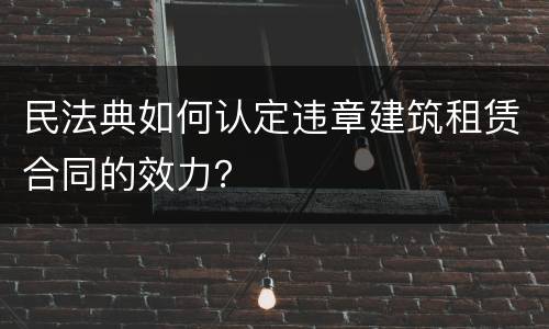 民法典如何认定违章建筑租赁合同的效力？