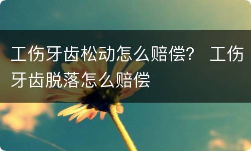 工伤牙齿松动怎么赔偿？ 工伤牙齿脱落怎么赔偿