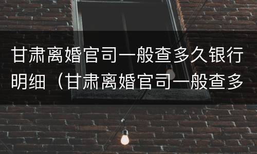 甘肃离婚官司一般查多久银行明细（甘肃离婚官司一般查多久银行明细记录）