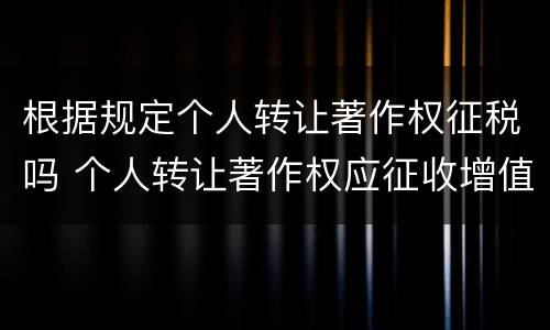 根据规定个人转让著作权征税吗 个人转让著作权应征收增值税吗