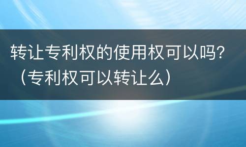 转让专利权的使用权可以吗？（专利权可以转让么）